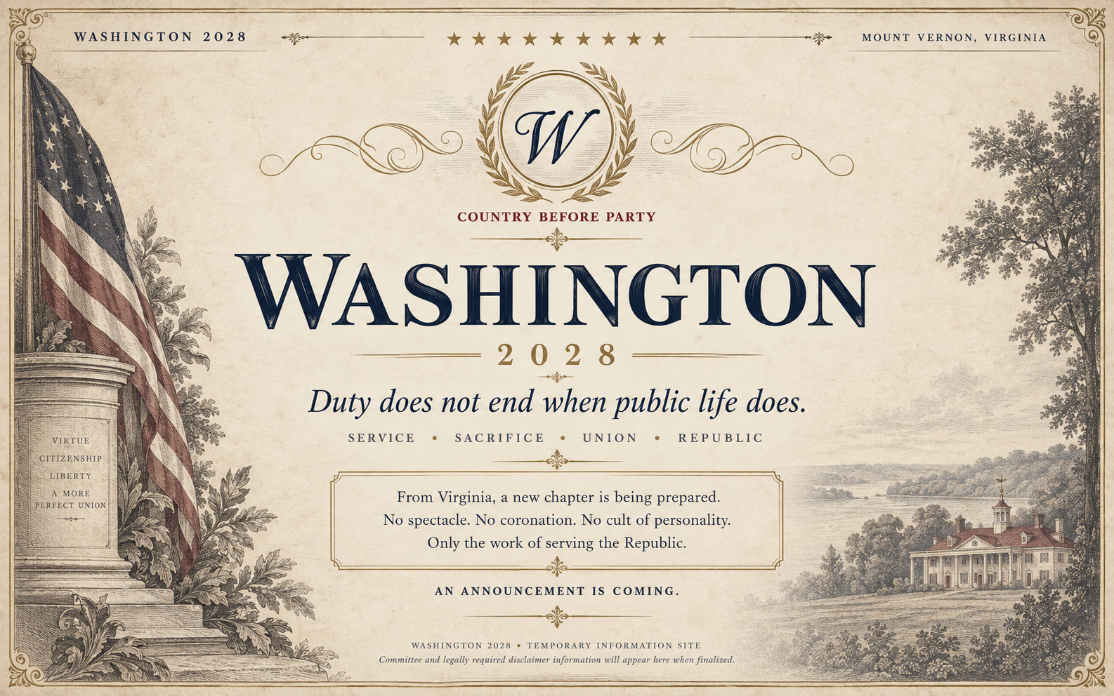 Washington 2028 temporary information site. Mount Vernon, Virginia. Country Before Party. Duty does not end when public life does. Service, Sacrifice, Union, Republic. From Virginia, a new chapter is being prepared. No spectacle. No coronation. No cult of personality. Only the work of serving the Republic. An announcement is coming.